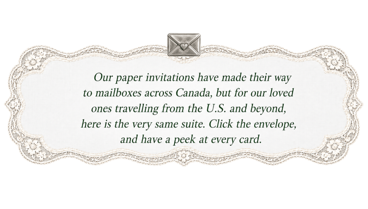 Our paper invitations have made their way to mailboxes across Canada, but for our loved ones travelling from the U.S. and beyond, here is the very same suite. Click the envelope, and have a peek at every card.